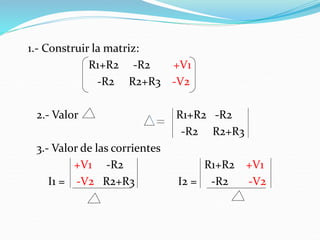 1.- Construir la matriz:
R1+R2 -R2 +V1
-R2 R2+R3 -V2
2.- Valor R1+R2 -R2
-R2 R2+R3
3.- Valor de las corrientes
+V1 -R2 R1+R2 +V1
I1 = -V2 R2+R3 I2 = -R2 -V2
 