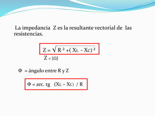 La impedancia Z es la resultante vectorial de las
resistencias.
Z = √ R ² +( XL - XC) ²
Z = [Ω]
Φ = ángulo entre R y Z
Φ = arc. tg (XL – XC) / R
 