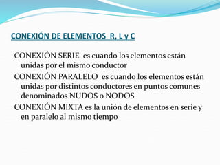 CONEXIÓN DE ELEMENTOS R, L y C
CONEXIÓN SERIE es cuando los elementos están
unidas por el mismo conductor
CONEXIÓN PARALELO es cuando los elementos están
unidas por distintos conductores en puntos comunes
denominados NUDOS o NODOS
CONEXIÓN MIXTA es la unión de elementos en serie y
en paralelo al mismo tiempo
 