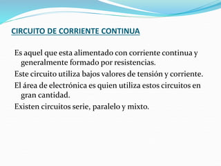 CIRCUITO DE CORRIENTE CONTINUA
Es aquel que esta alimentado con corriente continua y
generalmente formado por resistencias.
Este circuito utiliza bajos valores de tensión y corriente.
El área de electrónica es quien utiliza estos circuitos en
gran cantidad.
Existen circuitos serie, paralelo y mixto.
 