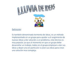 Definición:

Es también denominada tormenta de ideas, es un método
Implementado en un grupo para ayudar a el surgimiento de
nuevas ideas y dar solución a un problema, esta técnica es
muy popular, ya que al momento en que un grupo debe
desarrollar un trabajo, todos en el grupo empiezan a dar sus
ideas y dejan una en particular o unen sus ideas para crear
una solución mas compleja.
 