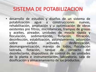 SISTEMA DE POTABILIZACION
• desarrollo de estudios y diseños de un sistema de
potabilización agua a construcciones nuevas,
rehabilitación, ampliación y u optimización de obras
existentes pre filtros, microtamices, trampas de grasas
y aceites, aireador, unidades de mezcla rápida y
floculación, sedimentación, flotación, filtración,
desinfección, estabilización, ablandamiento, adsorción
sobre carbón activado, desferrización,
desmanganetización, manejo de lodos, floculación
lastrada, flotación, tanque de contacto del
desinfectante, dispositivos de control de las unidades
de la planta e instrumentación, laboratorio, sala de
dosificación y almacenamiento de los productos.
 