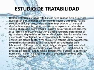 ESTUDIO DE TRATABILIDAD
• Deben realizarse estudios estadísticos de la calidad del agua cruda
que cubran por lo menos un periodo de lluvias y uno seco. Para la
selección de los procesos de tratamiento previos o paralelos al
diseño de una planta, deben realizarse ensayos en el laboratorio
siendo obligatorio entre estos, el Ensayo de Jarras; posteriormente,
si se justifica, realizar ensayos en planta piloto para determinar el
tratamiento al que debe ser sometida el agua. Para los niveles bajo
y medio de complejidad no se recomienda la realización de los
ensayos de planta piloto, a menos que se estudie un nuevo proceso
o variables desconocidas que no pueden ser analizadas en el
laboratorio. El Ensayo de jarras es obligatorio para cualquier nivel
de complejidad, no solamente en los estudios de tratabilidad del
proceso de diseño, sino también diariamente, durante la operación
normal de la planta, y cada vez que se presenten cambios en la
calidad del agua cruda.
 
