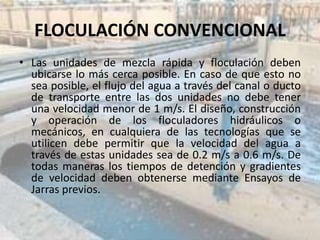 FLOCULACIÓN CONVENCIONAL
• Las unidades de mezcla rápida y floculación deben
ubicarse lo más cerca posible. En caso de que esto no
sea posible, el flujo del agua a través del canal o ducto
de transporte entre las dos unidades no debe tener
una velocidad menor de 1 m/s. El diseño, construcción
y operación de los floculadores hidráulicos o
mecánicos, en cualquiera de las tecnologías que se
utilicen debe permitir que la velocidad del agua a
través de estas unidades sea de 0.2 m/s a 0.6 m/s. De
todas maneras los tiempos de detención y gradientes
de velocidad deben obtenerse mediante Ensayos de
Jarras previos.
 