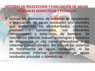 SISTEMAS DE RECOLECCION Y EVACUACIÓN DE AGUAS
RESIDUALES DOMÉSTICAS Y PLUVIALES
• incluye los elementos de sistemas de recolección
y evacuación de aguas residuales y/o pluviales
que conforman los alcantarillados sanitarios,
pluviales y combinados, sus diferentes
componentes y estaciones de bombeo. Se
consideran además nuevas tecnologías y sistemas
de disposición in situ como alternativas a los
sistemas convencionales. No incluye los sistemas
de tratamiento de aguas residuales, ni las
instalaciones internas domiciliarias de aguas
residuales pluviales o domésticas.
 