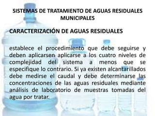SISTEMAS DE TRATAMIENTO DE AGUAS RESIDUALES
MUNICIPALES
CARACTERIZACIÓN DE AGUAS RESIDUALES
establece el procedimiento que debe seguirse y
deben aplicarsen aplicarse a los cuatro niveles de
complejidad del sistema a menos que se
especifique lo contrario. Si ya existen alcantarillados
debe medirse el caudal y debe determinarse las
concentraciones de las aguas residuales mediante
análisis de laboratorio de muestras tomadas del
agua por tratar.
 
