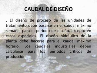 CAUDAL DE DISEÑO
. El diseño de proceso de las unidades de
tratamiento debe basarse en el caudal máximo
semanal para el periodo de diseño, excepto en
casos especiales. El diseño hidráulico de la
planta debe hacerse para el caudal máximo
horario. Los caudales industriales deben
calcularse para los periodos críticos de
producción.
 