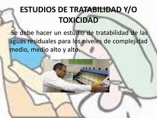 ESTUDIOS DE TRATABILIDAD Y/O
TOXICIDAD
Se debe hacer un estudio de tratabilidad de las
aguas residuales para los niveles de complejidad
medio, medio alto y alto.
 