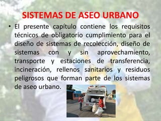 SISTEMAS DE ASEO URBANO
• El presente capítulo contiene los requisitos
técnicos de obligatorio cumplimiento para el
diseño de sistemas de recolección, diseño de
sistemas con y sin aprovechamiento,
transporte y estaciones de transferencia,
incineración, rellenos sanitarios y residuos
peligrosos que forman parte de los sistemas
de aseo urbano.
 