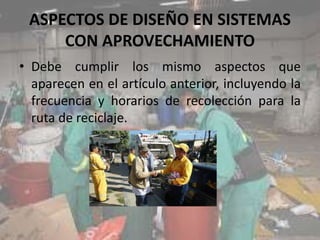 ASPECTOS DE DISEÑO EN SISTEMAS
CON APROVECHAMIENTO
• Debe cumplir los mismo aspectos que
aparecen en el artículo anterior, incluyendo la
frecuencia y horarios de recolección para la
ruta de reciclaje.
 