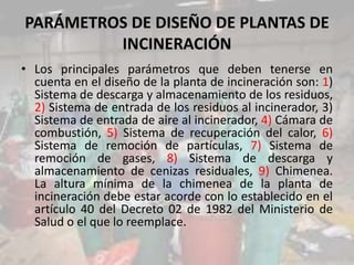 PARÁMETROS DE DISEÑO DE PLANTAS DE
INCINERACIÓN
• Los principales parámetros que deben tenerse en
cuenta en el diseño de la planta de incineración son: 1)
Sistema de descarga y almacenamiento de los residuos,
2) Sistema de entrada de los residuos al incinerador, 3)
Sistema de entrada de aire al incinerador, 4) Cámara de
combustión, 5) Sistema de recuperación del calor, 6)
Sistema de remoción de partículas, 7) Sistema de
remoción de gases, 8) Sistema de descarga y
almacenamiento de cenizas residuales, 9) Chimenea.
La altura mínima de la chimenea de la planta de
incineración debe estar acorde con lo establecido en el
artículo 40 del Decreto 02 de 1982 del Ministerio de
Salud o el que lo reemplace.
 
