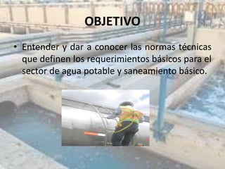 OBJETIVO
• Entender y dar a conocer las normas técnicas
que definen los requerimientos básicos para el
sector de agua potable y saneamiento básico.
 