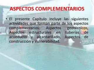 ASPECTOS COMPLEMENTARIOS
• El presente Capítulo incluye las siguientes
actividades que forman parte de los aspectos
complementarios: Aspectos geotécnicos,
Aspectos estructurales en tuberías de
acueducto y alcantarillado, Aspectos de
construcción y Vulnerabilidad.
 
