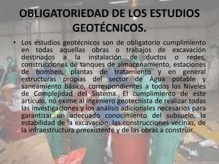 OBLIGATORIEDAD DE LOS ESTUDIOS
GEOTÉCNICOS.
• Los estudios geotécnicos son de obligatorio cumplimiento
en todas aquellas obras o trabajos de excavación
destinados a la instalación de ductos o redes,
construcciones de tanques de almacenamiento, estaciones
de bombeo, plantas de tratamiento y en general
estructuras propias del sector de Agua potable y
saneamiento básico, correspondientes a todos los Niveles
de Complejidad del Sistema. El cumplimiento de este
artículo, no exime al ingeniero geotecnista de realizar todas
las investigaciones y los análisis adicionales necesarios para
garantizar un adecuado conocimiento del subsuelo, la
estabilidad de la excavación, las construcciones vecinas, de
la infraestructura preexistente y de las obras a construir.
 