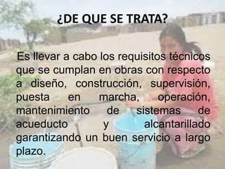 ¿DE QUE SE TRATA?
Es llevar a cabo los requisitos técnicos
que se cumplan en obras con respecto
a diseño, construcción, supervisión,
puesta en marcha, operación,
mantenimiento de sistemas de
acueducto y alcantarillado
garantizando un buen servicio a largo
plazo.
 