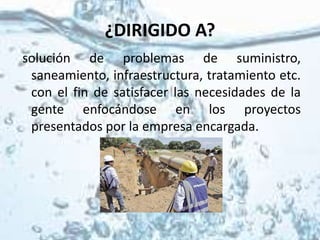 ¿DIRIGIDO A?
solución de problemas de suministro,
saneamiento, infraestructura, tratamiento etc.
con el fin de satisfacer las necesidades de la
gente enfocándose en los proyectos
presentados por la empresa encargada.
 