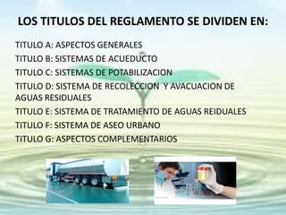 LOS TITULOS DEL REGLAMENTO SE DIVIDEN EN:
TITULO A: ASPECTOS GENERALES
TITULO B: SISTEMAS DE ACUEDUCTO
TITULO C: SISTEMAS DE POTABILIZACION
TITULO D: SISTEMA DE RECOLECCION Y AVACUACION DE
AGUAS RESIDUALES
TITULO E: SISTEMA DE TRATAMIENTO DE AGUAS REIDUALES
TITULO F: SISTEMA DE ASEO URBANO
TITULO G: ASPECTOS COMPLEMENTARIOS
 