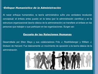 •Enfoque Humanístico de la Administración
Al nacer enfoque humanístico, la teoría administrativa sufre una verdadera revolución
conceptual: el énfasis antes puesto en la tarea (por la administración científica) y en la
estructura organizacional (teoría clásica de la administración) se transfiere al énfasis en las
personas que trabajan o que participan en las organizaciones. Surgen así:
Escuela de las Relaciones Humanas
Desarrollada por Elton Mayo y sus colaboradores Fritz J. Roethlisberger y William J.
Dickson de Harvard. Fue básicamente un movimiento de oposición a la teoría clásica de la
administración.
 