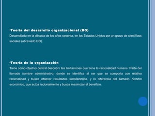 •Teoría del desarrollo organizacional (DO)
Desarrollada en la década de los años sesenta, en los Estados Unidos por un grupo de científicos
sociales (abreviado DO).
•Teoría de la organización
Tiene como objetivo central descubrir las limitaciones que tiene la racionalidad humana. Parte del
llamado hombre administrativo, donde se identifica al ser que se comporta con relativa
racionalidad y busca obtener resultados satisfactorios, y lo diferencia del llamado hombre
económico, que actúa racionalmente y busca maximizar el beneficio.
 