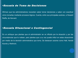 •Escuela de Toma de Decisiones
Afirman que los administradores necesitan saber tomar decisiones y saber con exactitud
cómo tomarlas mediante procesos lógicos. Cuenta, entre sus principales autores, a Howard
Raiffa, de Harvard.
•Escuela Situacional o Contingencial
Es un enfoque que plantea que el administrador se ve influido por la situación y por las
circunstancias que lo rodean, pero plantea que a su vez puede influir en estas situaciones
por medio de la decisión administrativa que toma. Se destacan autores como Hall, Harold
Koontz y Weihrich.
 