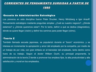 CORRIENTES DE PENSAMIENTO SURGIDAS A PARTIR DECORRIENTES DE PENSAMIENTO SURGIDAS A PARTIR DE
19801980
•Escuela de Administración Estratégica
Los pioneros en esta disciplina fueron Peter Drucker, Henry Mintzberg e Igor Ansoff.
Pensamiento estratégico mediante preguntas simples: ¿Cuál es nuestro negocio?, ¿Dónde
estamos? y ¿Dónde queremos estar?. Por lo tanto, definir a qué se dedica (diagnóstico),
dónde se quiere llegar (visión) y definir los caminos para poder llegar (cómo).
•Teoría Z
También llamada escuela japonesa, se popularizó durante el “boom” económico, y se
interesa en incrementar la apropiación y amor del empleado por la compañía, por medio de
un trabajo de por vida, con gran énfasis en el bienestar del empleado, tanto dentro como
fuera de su trabajo. Según el doctor William Ouchi, su principal proponente, la
administración de la teoría Z tiende a promover los empleos fijos, la alta productividad y alta
satisfacción y moral en los empleados.
 