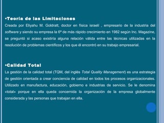 •Teoría de las Limitaciones
Creada por Eliyahu M. Goldratt, doctor en física israelí , empresario de la industria del
software y siendo su empresa la 6ª de más rápido crecimiento en 1982 según Inc. Magazine,
se preguntó si acaso existiría alguna relación válida entre las técnicas utilizadas en la
resolución de problemas científicos y los que él encontró en su trabajo empresarial.
•Calidad Total
La gestión de la calidad total (TQM, del inglés Total Quality Management) es una estrategia
de gestión orientada a crear conciencia de calidad en todos los procesos organizacionales.
Utilizado en manufactura, educación, gobierno e industrias de servicio. Se le denomina
«total» porque en ella queda concernida la organización de la empresa globalmente
considerada y las personas que trabajan en ella.
 