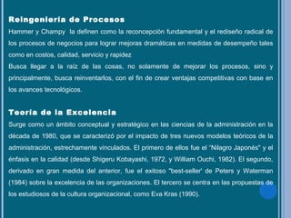 Reingeniería de Procesos
Hammer y Champy la definen como la reconcepción fundamental y el rediseño radical de
los procesos de negocios para lograr mejoras dramáticas en medidas de desempeño tales
como en costos, calidad, servicio y rapidez
Busca llegar a la raíz de las cosas, no solamente de mejorar los procesos, sino y
principalmente, busca reinventarlos, con el fin de crear ventajas competitivas con base en
los avances tecnológicos.
Teoría de la Excelencia
Surge como un ámbito conceptual y estratégico en las ciencias de la administración en la
década de 1980, que se caracterizó por el impacto de tres nuevos modelos teóricos de la
administración, estrechamente vinculados. El primero de ellos fue el “Nilagro Japonés" y el
énfasis en la calidad (desde Shigeru Kobayashi, 1972, y William Ouchi, 1982). El segundo,
derivado en gran medida del anterior, fue el exitoso "best-seller' de Peters y Waterman
(1984) sobre la excelencia de las organizaciones. El tercero se centra en las propuestas de
los estudiosos de la cultura organizacional, como Eva Kras (1990).
 