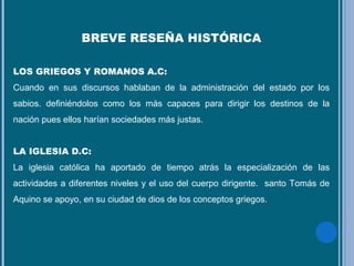 BREVE RESEÑA HISTÓRICA
LOS GRIEGOS Y ROMANOS A.C:
Cuando en sus discursos hablaban de la administración del estado por los
sabios. definiéndolos como los más capaces para dirigir los destinos de la
nación pues ellos harían sociedades más justas.
LA IGLESIA D.C:
La iglesia católica ha aportado de tiempo atrás la especialización de las
actividades a diferentes niveles y el uso del cuerpo dirigente. santo Tomás de
Aquino se apoyo, en su ciudad de dios de los conceptos griegos.
 