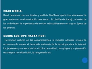 EDAD MEDIA:
René descartes con sus teorías y análisis filosóficos aportó tres elementos de
gran interés en la administración que fueron: la división del trabajo, el orden de
las actividades, la importancia del control indiscutiblemente en la gran época de
las guerras.
DESDE LOS 60’S HASTA HOY:
Revolución cultural, en las comunicaciones, la industria adquiere niveles de
economías de escala, el desarrollo acelerado de la tecnología dura, la internet,
los japoneses y su teoría de los círculos de calidad , los gringos y la planeación
estratégica, la calidad total , la reingeniería etc.
 