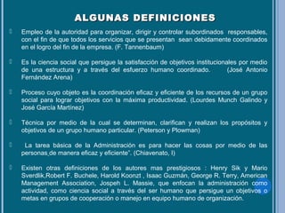ALGUNAS DEFINICIONESALGUNAS DEFINICIONES
 Empleo de la autoridad para organizar, dirigir y controlar subordinados responsables,
con el fin de que todos los servicios que se presentan sean debidamente coordinados
en el logro del fin de la empresa. (F. Tannenbaum)
 Es la ciencia social que persigue la satisfacción de objetivos institucionales por medio
de una estructura y a través del esfuerzo humano coordinado. (José Antonio
Fernández Arena)
 Proceso cuyo objeto es la coordinación eficaz y eficiente de los recursos de un grupo
social para lograr objetivos con la máxima productividad. (Lourdes Munch Galindo y
José García Martínez)
 Técnica por medio de la cual se determinan, clarifican y realizan los propósitos y
objetivos de un grupo humano particular. (Peterson y Plowman)
 La tarea básica de la Administración es para hacer las cosas por medio de las
personas de manera eficaz y eficiente”. (Chiavenato, I)
 Existen otras definiciones de los autores mas prestigiosos : Henry Sik y Mario
Sverdlik,Robert F. Buchele, Harold Koonzt , Isaac Guzmán, George R. Terry, American
Management Association, Jospeh L. Massie, que enfocan la administración como
actividad, como ciencia social a través del ser humano que persigue un objetivos o
metas en grupos de cooperación o manejo en equipo humano de organización.
 