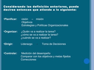 Considerando las definición anteriores, puede
decirse entonces que atiende a lo siguiente:
•Planificar: visión – misión
Objetivos
Estrategias y Políticas Organizacionales
•Organizar: ¿Quién va a realizar la tarea?
¿cómo se va a realizar la tarea?
¿cuándo se va a realizar?
•Dirigir: Liderazgo - Toma de Decisiones
•Controlar: Medición del desempeño
Comparar con los objetivos y metas fijados
Correcciones
 