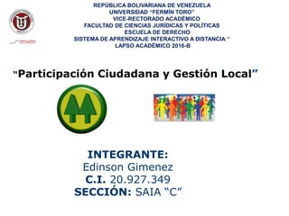 Participación
Ciudadana
INTEGRANTE:
Edinson Gimenez
C.I. 20.927.349
SECCIÓN: SAIA “C”
REPÚBLICA BOLIVARIANA DE VENEZUELA
UNIVERSIDAD “FERMÍN TORO”
VICE-RECTORADO ACADÉMICO
FACULTAD DE CIENCIAS JURÍDICAS Y POLÍTICAS
ESCUELA DE DERECHO
SISTEMA DE APRENDIZAJE INTERACTIVO A DISTANCIA “
LAPSO ACADÉMICO 2016-B
MARZO, 2015
“Participación Ciudadana y Gestión Local”
 