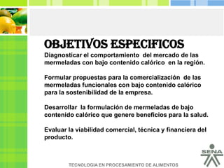 OBJETIVOS ESPECIFICOS Diagnosticar el comportamiento  del mercado de las mermeladas con bajo contenido calórico  en la región.Formular propuestas para la comercialización  de las mermeladas funcionales con bajo contenido calórico para la sostenibilidad de la empresa.Desarrollar  la formulación de mermeladas de bajo contenido calórico que genere beneficios para la salud.  Evaluar la viabilidad comercial, técnica y financiera del producto.