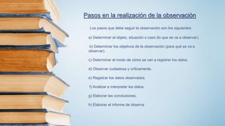 Pasos en la realización de la observación
Los pasos que debe seguir la observación son los siguientes:
a) Determinar el objeto, situación o caso (lo que se va a observar).
b) Determinar los objetivos de la observación (para qué se va a
observar).
c) Determinar el modo de cómo se van a registrar los datos.
d) Observar cuidadosa y críticamente.
e) Registrar los datos observados.
f) Analizar e interpretar los datos.
g) Elaborar las conclusiones.
h) Elaborar el informe de observa
 