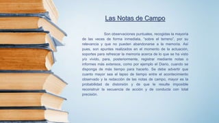 Las Notas de Campo
Son observaciones puntuales, recogidas la mayoría
de las veces de forma inmediata, “sobre el terreno”, por su
relevancia y que no pueden abandonarse a la memoria. Así
pues, son apuntes realizados en el momento de la actuación,
soportes para refrescar la memoria acerca de lo que se ha visto
y/o vivido, para, posteriormente, registrar mediante notas o
informes más extensos, como por ejemplo el Diario, cuando se
disponga de más tiempo para hacerlo. Se debe advertir que
cuanto mayor sea el lapso de tiempo entre el acontecimiento
observado y la redacción de las notas de campo, mayor es la
probabilidad de distorsión y de que le resulte imposible
reconstruir la secuencia de acción y de conducta con total
precisión.
 