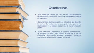 Características
• .Son notas que tienen que ver con los acontecimientos
experimentados mediante la escucha y la observación directa
en el entorno.
• .Son una forma de interpretación no interactiva que describe
la acción. Se centran en la descripción más que en la
interpretación y se deben realizar con la mayor precisión
posible.
• .Cada nota viene a representar un suceso o acontecimiento,
se aproxima al quién, qué, cuándo y cómo de la acción
observada, describiendo entornos, procesos... pudiendo
figurar como unidades discretas por sí mismas.
 