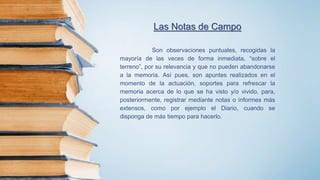 Las Notas de Campo
Son observaciones puntuales, recogidas la
mayoría de las veces de forma inmediata, “sobre el
terreno”, por su relevancia y que no pueden abandonarse
a la memoria. Así pues, son apuntes realizados en el
momento de la actuación, soportes para refrescar la
memoria acerca de lo que se ha visto y/o vivido, para,
posteriormente, registrar mediante notas o informes más
extensos, como por ejemplo el Diario, cuando se
disponga de más tiempo para hacerlo.
 