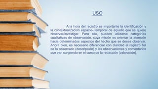 USO
A la hora del registro es importante la identificación y
la contextualización espacio- temporal de aquello que se quiere
observar/investigar. Para ello, pueden utilizarse categorías
cualitativas de observación, cuya misión es orientar la atención
hacia determinados aspectos del hecho que se desea observar.
Ahora bien, es necesario diferenciar con claridad el registro fiel
de lo observado (descripción) y las observaciones y comentarios
que van surgiendo en el curso de la redacción (valoración).
 