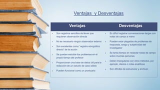 Ventajas y Desventajas
Ventajas Desventajas
 Son registros sencillos de llevar que
requieren observación directa
 No es necesario ningún observador externo
 Son excelentes como “registro etnográfico
directo” de la acción
 Se pueden estudiar los problemas en el
propio tiempo del profesor
 Proporcionan una base de datos útil para la
redacción de un estudio de caso sólido
 Pueden funcionar como un prontuario
 Es difícil registrar conversaciones largas con
notas de campo a mano
 Pueden estar plagadas de problemas de
respuesta, sesgo y subjetividad del
investigador
 Se tarda tiempo en redactar notas de campo
sobre muchas personas
 Deben triangularse con otros métodos, por
ejemplo, diarios o notas analíticas
 Son difíciles de estructurar y archivar.
 