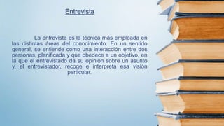 La entrevista es la técnica más empleada en
las distintas áreas del conocimiento. En un sentido
general, se entiende como una interacción entre dos
personas, planificada y que obedece a un objetivo, en
la que el entrevistado da su opinión sobre un asunto
y, el entrevistador, recoge e interpreta esa visión
particular.
Entrevista
 