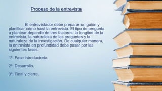 El entrevistador debe preparar un guión y
planificar cómo hará la entrevista. El tipo de pregunta
a plantear depende de tres factores: la longitud de la
entrevista, la naturaleza de las preguntas y la
naturaleza de la investigación. De cualquier manera,
la entrevista en profundidad debe pasar por las
siguientes fases:
1º. Fase introductoria.
2º. Desarrollo.
3º. Final y cierre.
Proceso de la entrevista
 