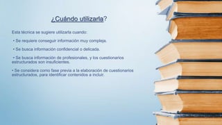 Esta técnica se sugiere utilizarla cuando:
• Se requiere conseguir información muy compleja.
• Se busca información confidencial o delicada.
• Se busca información de profesionales, y los cuestionarios
estructurados son insuficientes.
• Se considera como fase previa a la elaboración de cuestionarios
estructurados, para identificar contenidos a incluir.
¿Cuándo utilizarla?
 