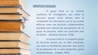 GRUPOS FOCALES
El grupo focal es un método
cualitativo de investigación, que utiliza la
discusión grupal como técnica para la
recopilación de información, por lo que puede
definirse como una discusión cuidadosamente
diseñada para obtener las percepciones de un
grupo de personas, sobre una particular área
de interés. . (Abraham Korman, 1978).
Un grupo focal es un pequeño grupo
de discusión guiado por un líder entrenado,
que tiene la finalidad de aprender mas acerca
de las opiniones de un tema designado y guiar
acciones futuras. . (Cargan, 1991).
 