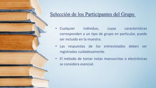 Selección de los Participantes del Grupo
• Cualquier individuo, cuyas características
corresponden a un tipo de grupo en particular, puede
ser incluido en la muestra.
• Las respuestas de los entrevistados deben ser
registradas cuidadosamente.
• El método de tomar notas manuscritas o electrónicas
se considera esencial.
 