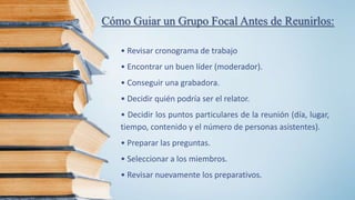 Cómo Guiar un Grupo Focal Antes de Reunirlos:
• Revisar cronograma de trabajo
• Encontrar un buen líder (moderador).
• Conseguir una grabadora.
• Decidir quién podría ser el relator.
• Decidir los puntos particulares de la reunión (día, lugar,
tiempo, contenido y el número de personas asistentes).
• Preparar las preguntas.
• Seleccionar a los miembros.
• Revisar nuevamente los preparativos.
 