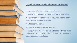 ¿Qué Hacer Cuando el Grupo se Reúne?
• Agradecer a las personas por su asistencia.
• Revisar el propósito del grupo y las metas de la junta.
• Explicar cómo se procederá en las juntas y cómo podrán
participar los miembros de ésta.
• Establecer las reglas.
• Enfatizar una participación abierta.
• Asegurarnos del tono de voz utilizado a través de las
opiniones, al momento de preguntar y verificar si
estamos siendo escuchados.
 