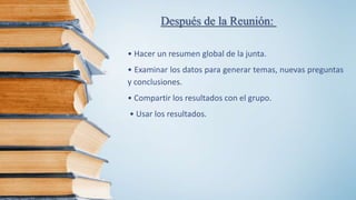 Después de la Reunión:
• Hacer un resumen global de la junta.
• Examinar los datos para generar temas, nuevas preguntas
y conclusiones.
• Compartir los resultados con el grupo.
• Usar los resultados.
 