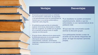 Ventajas Desventajas
• El proceso grupal proporciona un ambiente
de comunicación colaborativa, de seguridad
y de espontaneidad entre los participantes de
manera que no se sientan presionados a
responder cada pregunta.
• El ambiente grupal permite al moderador
explorar otros temas relacionados a medida
que van surgiendo. Es posible que se genere
en un período de tiempo corto un amplio
volumen de información.
• El grupo focal a diferencia de la observación,
la entrevista personal y la encuesta revela
información profunda asociada a
conocimientos, actitudes, sentimientos,
creencias y experiencias en un corto período
de tiempo.
•Los resultados no pueden procesarse
estadísticamente, debido a que los
entrevistados no son representativos de la
población total.
•El que sea más comunicativo puede
dominar la discusión grupal.
•Los participantes tienden a estar de
acuerdo con los demás integrantes del
grupo, en lugar de expresar opiniones
propias.
 