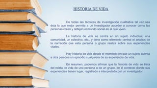 De todas las técnicas de investigación cualitativa tal vez sea
ésta la que mejor permita a un investigador acceder a conocer cómo las
personas crean y reflejan el mundo social en el que viven.
La historia de vida se centra en un sujeto individual, una
comunidad, un colectivo, etc., y tiene como elemento central el análisis de
la narración que esta persona o grupo realiza sobre sus experiencias
vitales.
Hay historia de vida desde el momento en que un sujeto cuenta
a otra persona un episodio cualquiera de su experiencia de vida.
En resumen, podemos afirmar que la historia de vida se trata
del relato de vida de una persona o de un grupo, en el contexto donde sus
experiencias tienen lugar, registrado e interpretado por un investigador.
HISTORIA DE VIDA
 