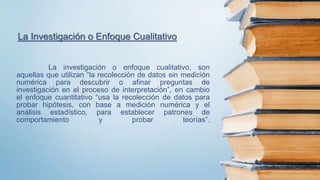 La investigación o enfoque cualitativo, son
aquellas que utilizan “la recolección de datos sin medición
numérica para descubrir o afinar preguntas de
investigación en el proceso de interpretación”, en cambio
el enfoque cuantitativo “usa la recolección de datos para
probar hipótesis, con base a medición numérica y el
análisis estadístico, para establecer patrones de
comportamiento y probar teorías”.
La Investigación o Enfoque Cualitativo
 